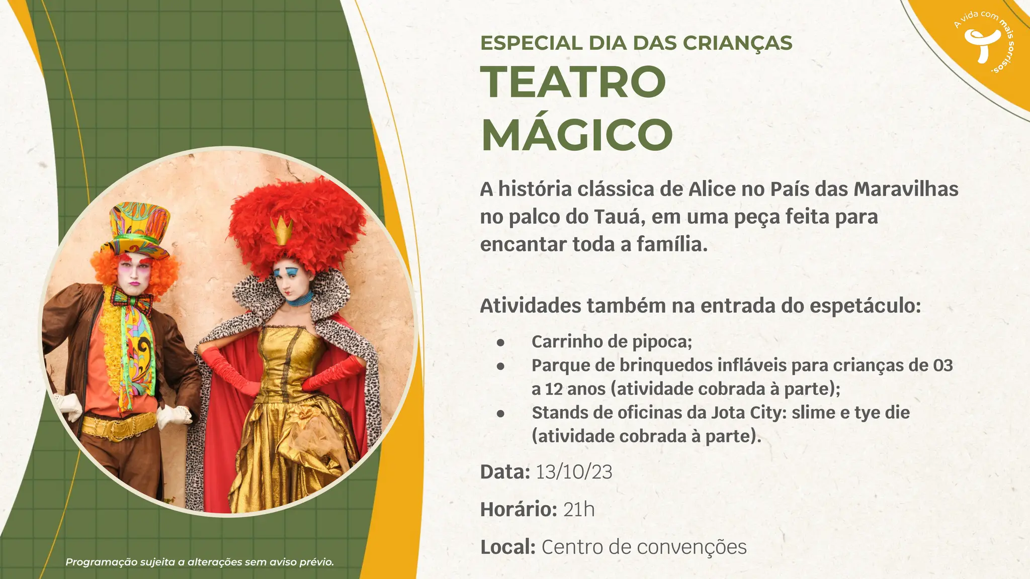 Programação sujeita a alterações sem aviso prévio.
A história clássica de Alice no País das Maravilhas
no palco do Tauá, em uma peça feita para
encantar toda a família.
Atividades também na entrada do espetáculo:
● Carrinho de pipoca;
● Parque de brinquedos inﬂáveis para crianças de 03
a 12 anos (atividade cobrada à parte);
● Stands de oﬁcinas da Jota City: slime e tye die
(atividade cobrada à parte).
Data: 13/10/23
Horário: 21h
Local: Centro de convenções
ESPECIAL DIA DAS CRIANÇAS
TEATRO
MÁGICO
 