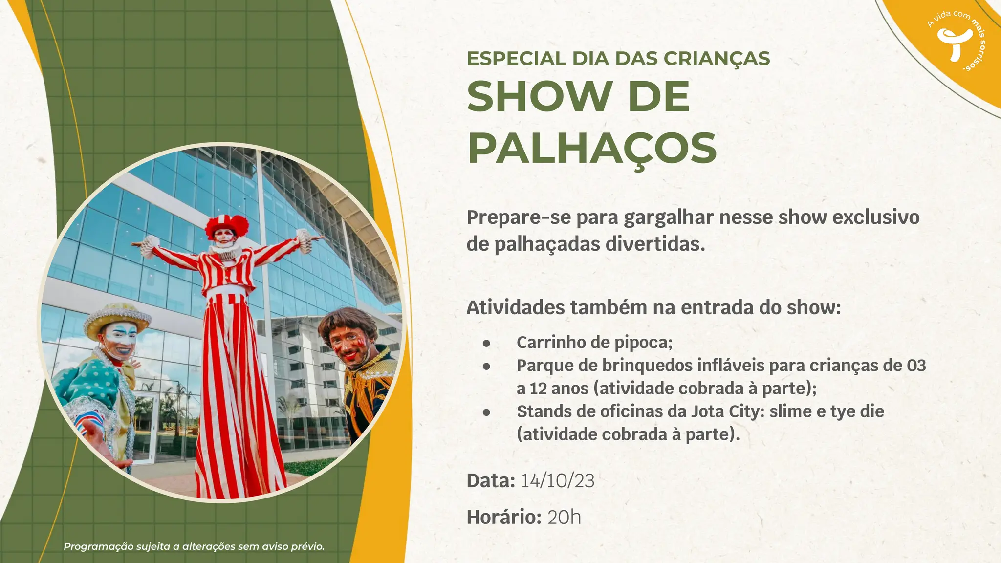 Programação sujeita a alterações sem aviso prévio.
Prepare-se para gargalhar nesse show exclusivo
de palhaçadas divertidas.
Atividades também na entrada do show:
● Carrinho de pipoca;
● Parque de brinquedos inﬂáveis para crianças de 03
a 12 anos (atividade cobrada à parte);
● Stands de oﬁcinas da Jota City: slime e tye die
(atividade cobrada à parte).
Data: 14/10/23
Horário: 20h
ESPECIAL DIA DAS CRIANÇAS
SHOW DE
PALHAÇOS
 