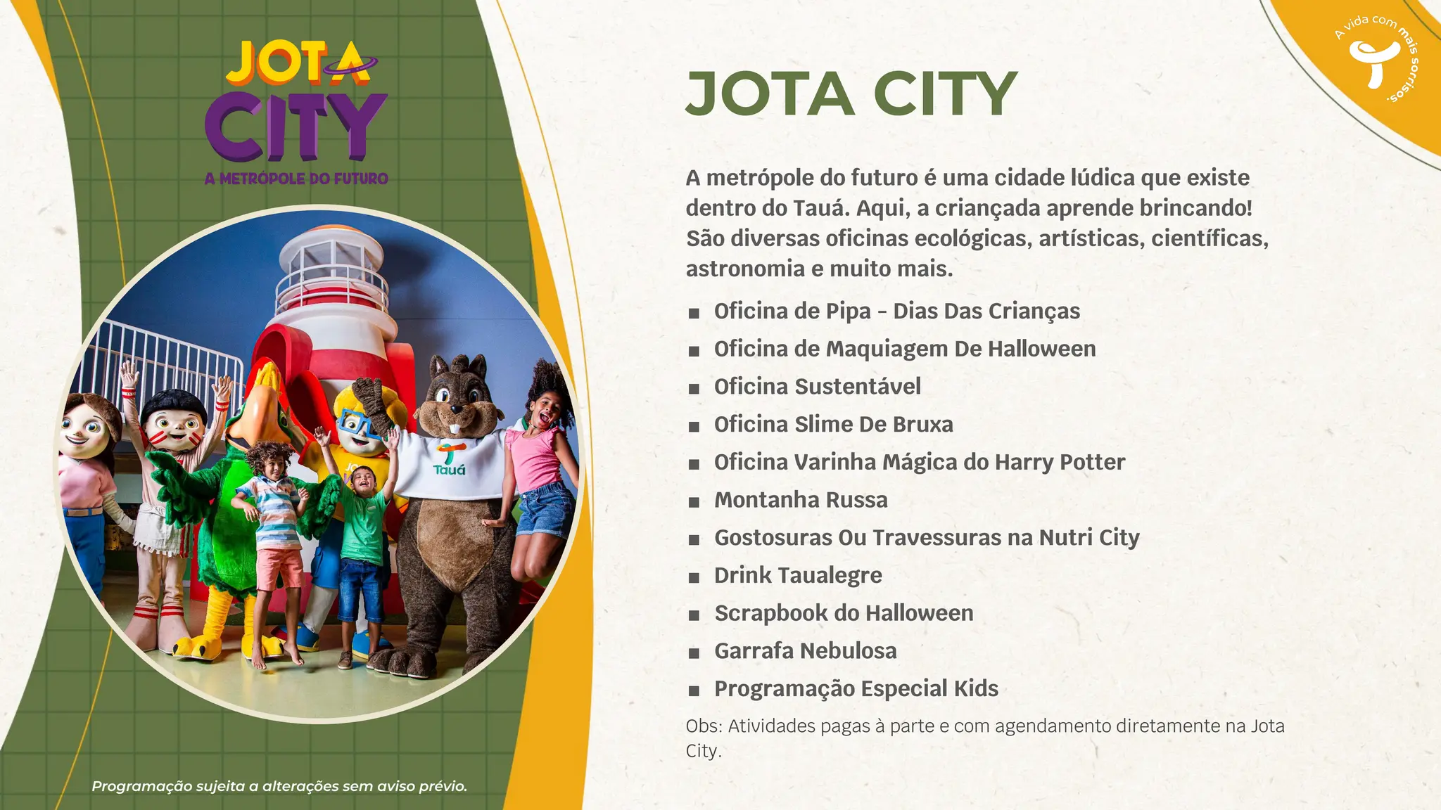 Programação sujeita a alterações sem aviso prévio.
JOTA CITY
A metrópole do futuro é uma cidade lúdica que existe
dentro do Tauá. Aqui, a criançada aprende brincando!
São diversas oﬁcinas ecológicas, artísticas, cientíﬁcas,
astronomia e muito mais.
■ Oﬁcina de Pipa - Dias Das Crianças
■ Oﬁcina de Maquiagem De Halloween
■ Oﬁcina Sustentável
■ Oﬁcina Slime De Bruxa
■ Oﬁcina Varinha Mágica do Harry Potter
■ Montanha Russa
■ Gostosuras Ou Travessuras na Nutri City
■ Drink Taualegre
■ Scrapbook do Halloween
■ Garrafa Nebulosa
■ Programação Especial Kids
Obs: Atividades pagas à parte e com agendamento diretamente na Jota
City.
 