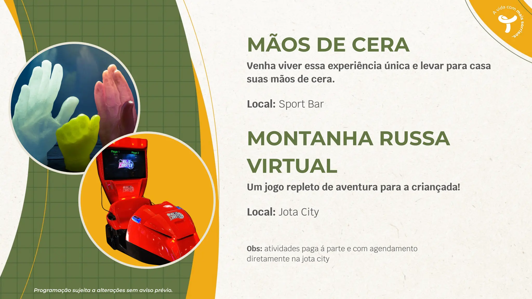 Programação sujeita a alterações sem aviso prévio.
MÃOS DE CERA
Venha viver essa experiência única e levar para casa
suas mãos de cera.
Local: Sport Bar
MONTANHA RUSSA
VIRTUAL
Um jogo repleto de aventura para a criançada!
Local: Jota City
Obs: atividades paga á parte e com agendamento
diretamente na jota city
 