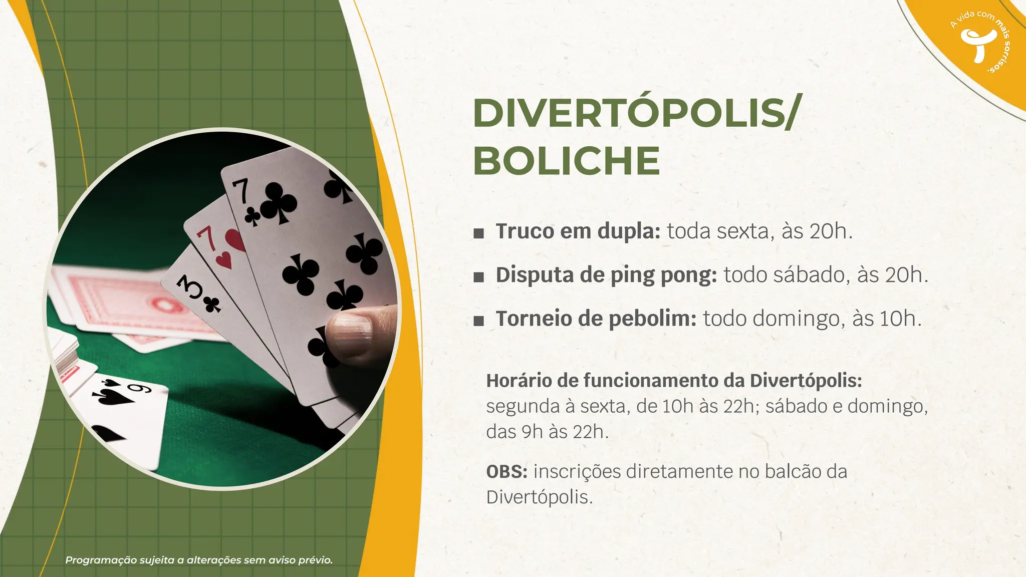 Programação sujeita a alterações sem aviso prévio.
DIVERTÓPOLIS/
BOLICHE
■ Truco em dupla: toda sexta, às 20h.
■ Disputa de ping pong: todo sábado, às 20h.
■ Torneio de pebolim: todo domingo, às 10h.
Horário de funcionamento da Divertópolis:
segunda à sexta, de 10h às 22h; sábado e domingo,
das 9h às 22h.
OBS: inscrições diretamente no balcão da
Divertópolis.
 