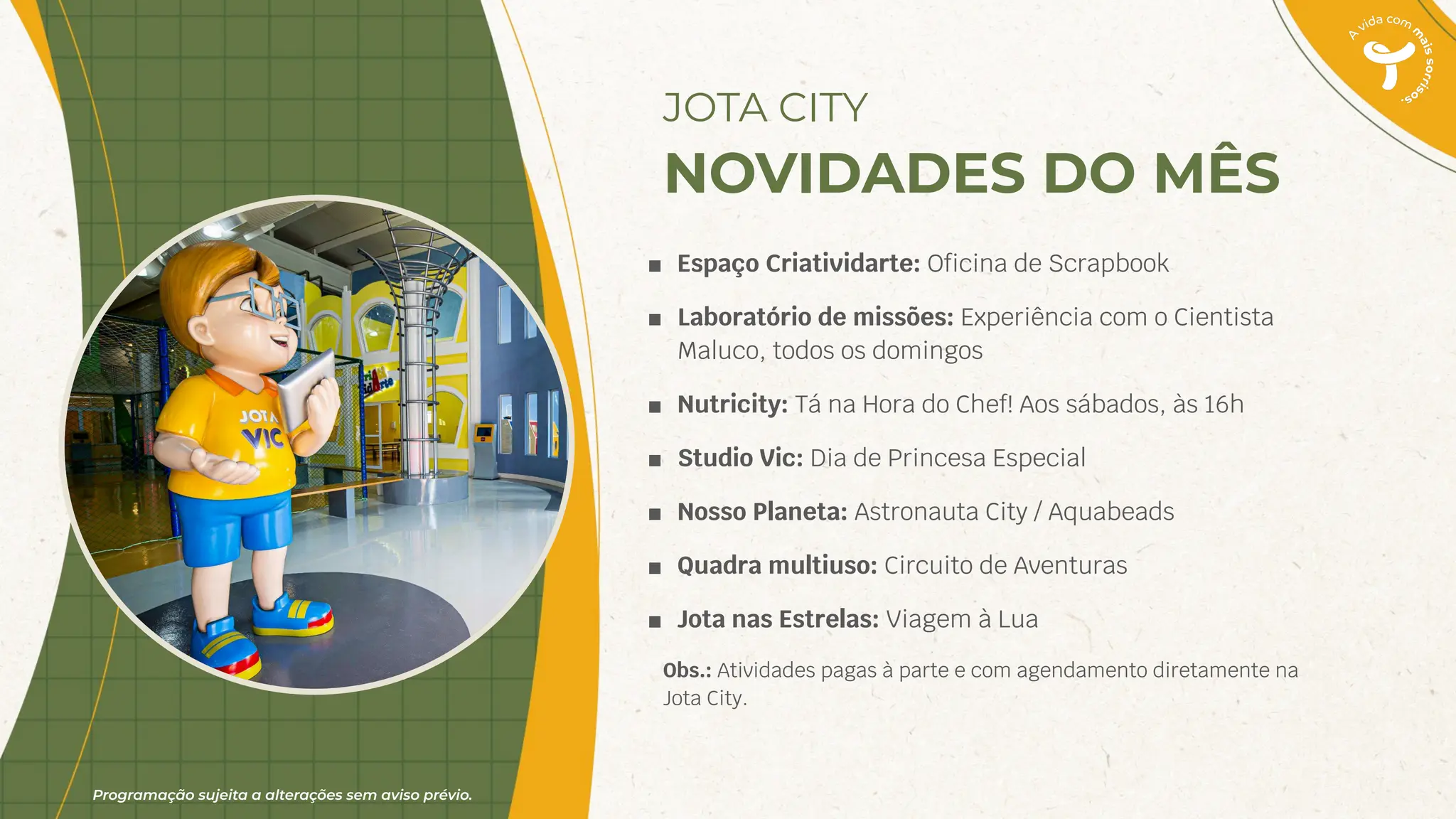 Programação sujeita a alterações sem aviso prévio.
■ Espaço Criatividarte: Oﬁcina de Scrapbook
■ Laboratório de missões: Experiência com o Cientista
Maluco, todos os domingos
■ Nutricity: Tá na Hora do Chef! Aos sábados, às 16h
■ Studio Vic: Dia de Princesa Especial
■ Nosso Planeta: Astronauta City / Aquabeads
■ Quadra multiuso: Circuito de Aventuras
■ Jota nas Estrelas: Viagem à Lua
Obs.: Atividades pagas à parte e com agendamento diretamente na
Jota City.
JOTA CITY
NOVIDADES DO MÊS
 