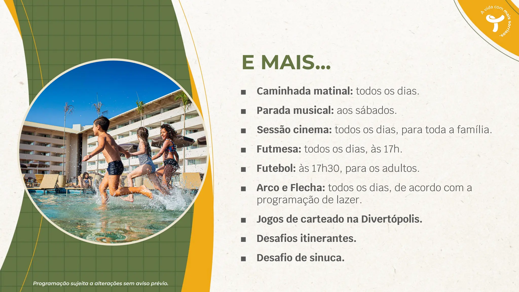 Programação sujeita a alterações sem aviso prévio.
E MAIS...
■ Caminhada matinal: todos os dias.
■ Parada musical: aos sábados.
■ Sessão cinema: todos os dias, para toda a família.
■ Futmesa: todos os dias, às 17h.
■ Futebol: às 17h30, para os adultos.
■ Arco e Flecha: todos os dias, de acordo com a
programação de lazer.
■ Jogos de carteado na Divertópolis.
■ Desaﬁos itinerantes.
■ Desaﬁo de sinuca.
 
