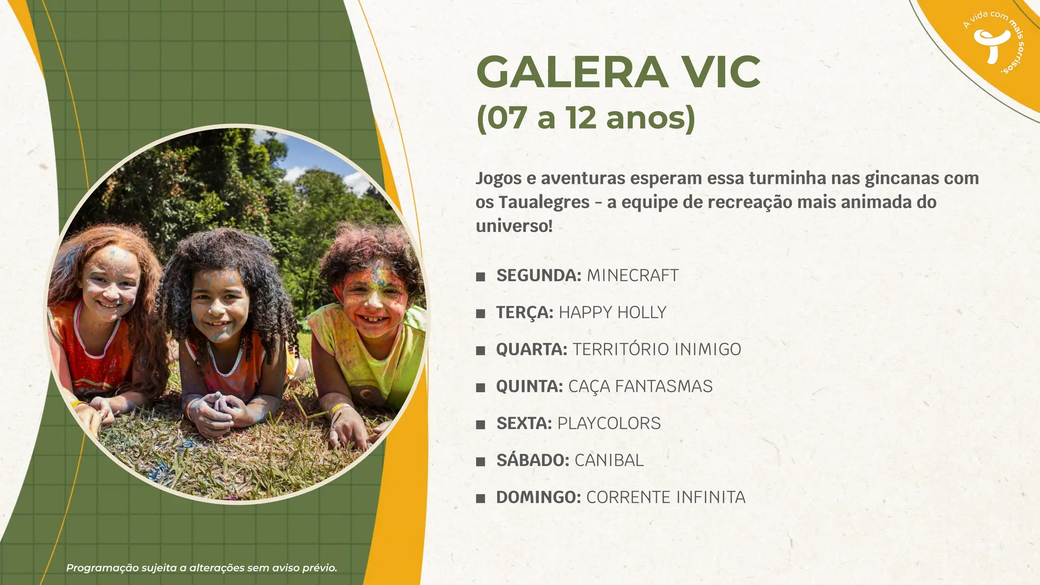Programação sujeita a alterações sem aviso prévio.
GALERA VIC
(07 a 12 anos)
Jogos e aventuras esperam essa turminha nas gincanas com
os Taualegres - a equipe de recreação mais animada do
universo!
■ SEGUNDA: MINECRAFT
■ TERÇA: HAPPY HOLLY
■ QUARTA: TERRITÓRIO INIMIGO
■ QUINTA: CAÇA FANTASMAS
■ SEXTA: PLAYCOLORS
■ SÁBADO: CANIBAL
■ DOMINGO: CORRENTE INFINITA
 