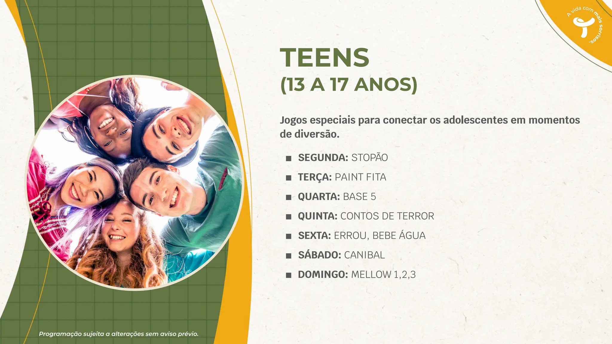 Programação sujeita a alterações sem aviso prévio.
TEENS
(13 A 17 ANOS)
Jogos especiais para conectar os adolescentes em momentos
de diversão.
■ SEGUNDA: STOPÃO
■ TERÇA: PAINT FITA
■ QUARTA: BASE 5
■ QUINTA: CONTOS DE TERROR
■ SEXTA: ERROU, BEBE ÁGUA
■ SÁBADO: CANIBAL
■ DOMINGO: MELLOW 1,2,3
 