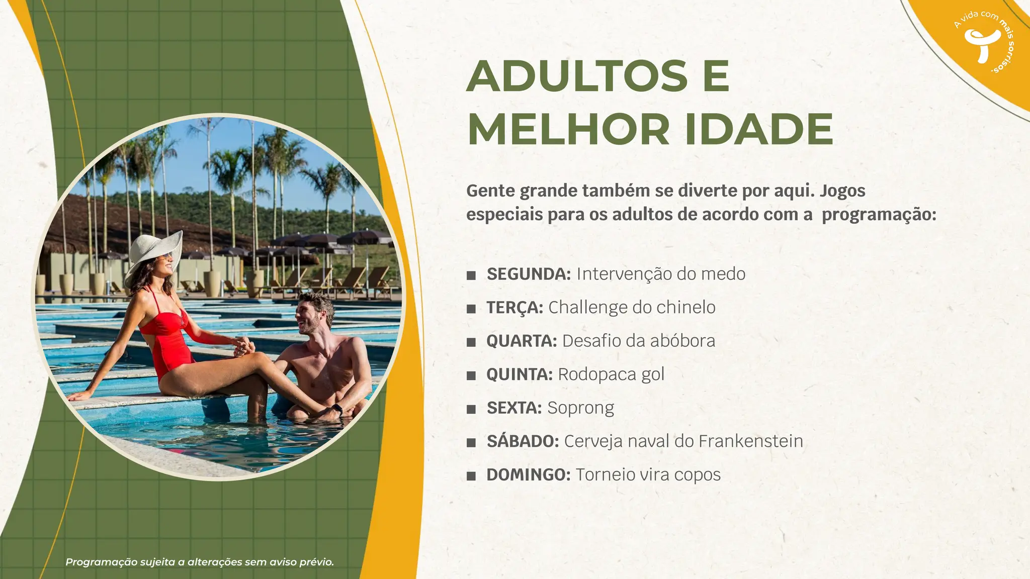 Programação sujeita a alterações sem aviso prévio.
ADULTOS E
MELHOR IDADE
Gente grande também se diverte por aqui. Jogos
especiais para os adultos de acordo com a programação:
■ SEGUNDA: Intervenção do medo
■ TERÇA: Challenge do chinelo
■ QUARTA: Desaﬁo da abóbora
■ QUINTA: Rodopaca gol
■ SEXTA: Soprong
■ SÁBADO: Cerveja naval do Frankenstein
■ DOMINGO: Torneio vira copos
 