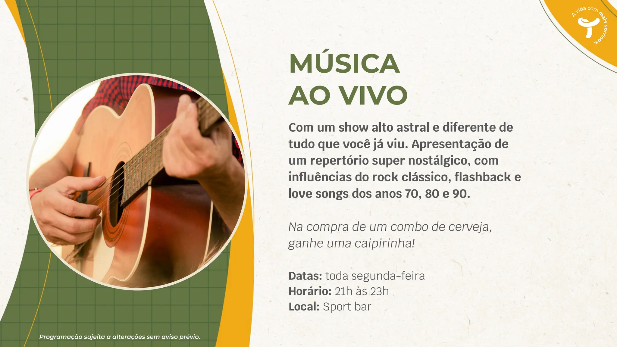 Programação sujeita a alterações sem aviso prévio.
MÚSICA
AO VIVO
Com um show alto astral e diferente de
tudo que você já viu. Apresentação de
um repertório super nostálgico, com
inﬂuências do rock clássico, ﬂashback e
love songs dos anos 70, 80 e 90.
Na compra de um combo de cerveja,
ganhe uma caipirinha!
Datas: toda segunda-feira
Horário: 21h às 23h
Local: Sport bar
 