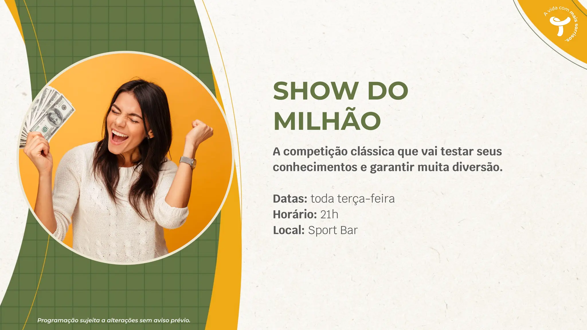 Programação sujeita a alterações sem aviso prévio.
SHOW DO
MILHÃO
A competição clássica que vai testar seus
conhecimentos e garantir muita diversão.
Datas: toda terça-feira
Horário: 21h
Local: Sport Bar
 