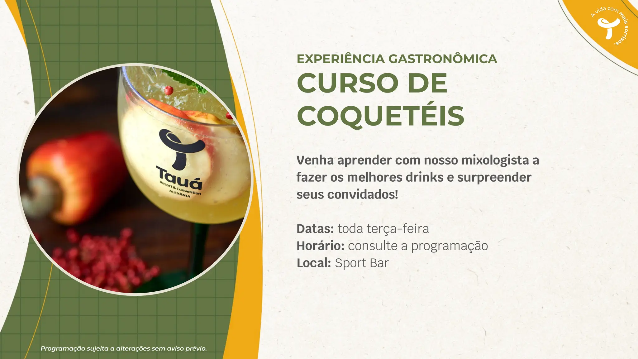 Programação sujeita a alterações sem aviso prévio.
EXPERIÊNCIA GASTRONÔMICA
CURSO DE
COQUETÉIS
Venha aprender com nosso mixologista a
fazer os melhores drinks e surpreender
seus convidados!
Datas: toda terça-feira
Horário: consulte a programação
Local: Sport Bar
 