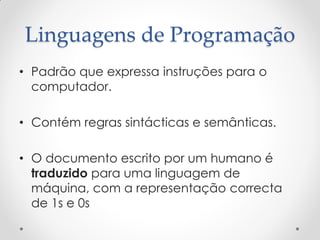Linguagens de Programação
• Padrão que expressa instruções para o
  computador.

• Contém regras sintácticas e semânticas.

• O documento escrito por um humano é
  traduzido para uma linguagem de
  máquina, com a representação correcta
  de 1s e 0s
 