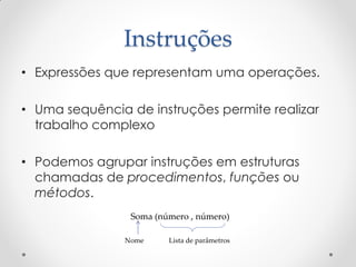 Instruções
• Expressões que representam uma operações.

• Uma sequência de instruções permite realizar
  trabalho complexo

• Podemos agrupar instruções em estruturas
  chamadas de procedimentos, funções ou
  métodos.
                Soma (número , número)

               Nome     Lista de parâmetros
 