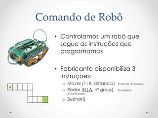 Comando de Robô
           • Controlamos um robô que
             segue as instruções que
             programamos

           • Fabricante disponibiliza 3
             instruções:
             o Mover (F|R, distancia)   (F=frente; R=inverso)
>
             o Rodar (H|A, nº graus)    (H=Horário;
               A=Antihorário)
     fim
             o Buzinar()
 