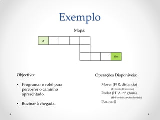 Exemplo
                          Mapa:

             >


                                             fim




Objectivo:                        Operações Disponíveis:

• Programar o robô para              Mover (F|R, distancia)
  percorrer o caminho                      (F=frente; R=inverso)

  apresentado.                       Rodar (H|A, nº graus)
                                           (H=Horário; A=Antihorário)
                                     Buzinar()
• Buzinar à chegada.
 