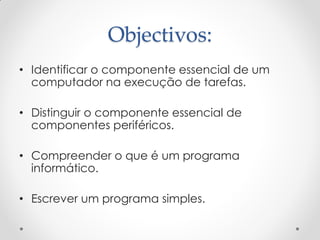 Objectivos:
• Identificar o componente essencial de um
  computador na execução de tarefas.

• Distinguir o componente essencial de
  componentes periféricos.

• Compreender o que é um programa
  informático.

• Escrever um programa simples.
 