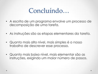 Concluíndo…
• A escrita de um programa envolve um processo de
  decomposição de uma tarefa.

• As instruções são as etapas elementares da tarefa.

• Quanto mais alto nível, mais simples é o nosso
  trabalho de descrever esse processo.

• Quanto mais baixo nível, mais elementar são as
  instruções, exigindo um maior número de passos.
 