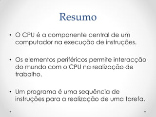Resumo
• O CPU é a componente central de um
  computador na execução de instruções.

• Os elementos periféricos permite interacção
  do mundo com o CPU na realização de
  trabalho.

• Um programa é uma sequência de
  instruções para a realização de uma tarefa.
 