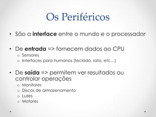 Os Periféricos
• São a interface entre o mundo e o processador

• De entrada => fornecem dados ao CPU
  o Sensores
  o Interfaces para humanos (teclado, rato, etc…)


• De saída => permitem ver resultados ou
  controlar operações
  o   Monitores
  o   Discos de armazenamento
  o   Luzes
  o   Motores
 