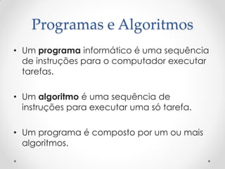 Programas e Algoritmos
• Um programa informático é uma sequência
  de instruções para o computador executar
  tarefas.

• Um algoritmo é uma sequência de
  instruções para executar uma só tarefa.

• Um programa é composto por um ou mais
  algoritmos.
 