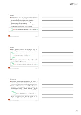 18/05/2012
10
Links
Um hyperlink (ou link) é uma palavra, um conjunto de palavras
ou uma imagem que quando "clicada", conduz o usuário a outro
documento ou uma outra seção no mesmo documento.
Quando o cursor é posicionado sobre um link, geralmente a seta
se transforma em uma mão que aponta.
Os links são definidos utilizando o elemento a (anchor). Eis um
exemplo de um link para um site fictício de notícias:
5/18/2012Prof.M.Sc. Leandro Donaires Figueira
28
<html>
<body>
<a href="http://www.noticias.com">Visitar um site de notícias.</a>
</body>
</html>
Links
Pode-se utilizar o atributo id em um link para poder ser
referenciado por outro link, na mesma página. Por exemplo:
Também, pode-se criar um link para a "Seção de dicas úteis"
em outra página, da seguinte forma:
5/18/2012Prof.M.Sc. Leandro Donaires Figueira
29
<html>
<body>
<a href="#dicas01">Visitar a seção de dicas úteis.</a>
...
<a id="dicas01">Seção de dicas úteis:</a>
...
</body>
</html>
<html>
<body>
<a href="http://www.site.com/dicas.html#dicas01">Ver dicas.</a>
</body>
</html>
Imagens
Para inserir imagens em um documento HTML, utiliza-se o
elemento img e o atributo src (source). Esse é mais um
elemento vazio, não possuindo conteúdo (porém tem atributos).
O valor do atributo src consiste no local (URL) onde a imagem
se encontra. O atributo alt define um texto a ser exibido caso
não seja possível carregar a imagem, atendendo a uma das
recomendações de acessibilidade para conteúdo Web (WCAG).
Onde se encontra o arquivo "barco.gif"? Suponha que esse
documento HTML está localizado no diretório /site.
5/18/2012Prof.M.Sc. Leandro Donaires Figueira
30
<html>
<body>
<img src="imagens/barco.gif" alt="Um barco." />
</body>
</html>
 