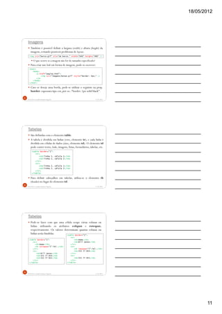 18/05/2012
11
Imagens
Também é possível definir a largura (width) e altura (height) da
imagem, evitando possíveis problemas de layout:
O que ocorre se a imagem não for do tamanho especificado?
Para criar um link em forma de imagem, pode-se escrever:
Caso se deseje uma borda, pode-se utilizar o seguinte na prop.
border: espessura tipo cor, por ex.:"border: 1px solid black".
5/18/2012Prof.M.Sc. Leandro Donaires Figueira
31
<html>
<body>
<a href="pagina.html">
<img src="imagens/botao.gif" style="border: 0px;" />
</a>
</body>
</html>
<img src="barco.gif" alt="Um barco." width="640" height="480" />
Tabelas
São definidas com o elemento table.
A tabela é dividida em linhas (rows, elemento tr), e cada linha é
dividida em células de dados (data, elemento td). O elemento td
pode conter texto, links, imagens, listas, formulários, tabelas, etc.
Para definir cabeçalhos em tabelas, utiliza-se o elemento th
(header) no lugar do elemento td.
5/18/2012Prof.M.Sc. Leandro Donaires Figueira
32
<table border="1">
<tr>
<td>linha 1, célula 1</td>
<td>linha 1, célula 2</td>
</tr>
<tr>
<td>linha 2, célula 1</td>
<td>linha 2, célula 2</td>
</tr>
</table>
Tabelas
Pode-se fazer com que uma célula ocupe várias colunas ou
linhas utilizando os atributos colspan e rowspan,
respectivamente. Os valores determinam quantas colunas ou
linhas serão fundidas.
5/18/2012Prof.M.Sc. Leandro Donaires Figueira
33
<table border="1">
<tr>
<th>Nome</th>
<th colspan="2">Tel.</th>
</tr>
<tr>
<td>Bill Gates</td>
<td>555 77 854</td>
<td>555 77 855</td>
</tr>
</table>
<table border="1">
<tr>
<th>Nome</th>
<td>Bill Gates</td>
</tr>
<tr>
<th rowspan="2">Tel.</th>
<td>555 77 854</td>
</tr>
<tr>
<td>555 77 855</td>
</tr>
</table>
 