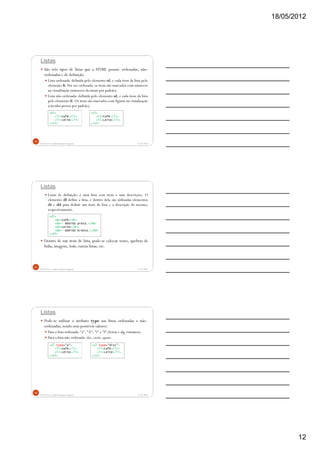 18/05/2012
12
Listas
São três tipos de listas que a HTML possui: ordenadas, não-
ordenadas e de definição.
Lista ordenada: definida pelo elemento ol, e cada item da lista pelo
elemento li. Por ser ordenada, os itens são marcados com números
na visualização (números decimais por padrão).
Lista não-ordenada: definida pelo elemento ul, e cada item da lista
pelo elemento li. Os itens são marcados com figuras na visualização
(círculos pretos por padrão).
5/18/2012Prof.M.Sc. Leandro Donaires Figueira
34
<ol>
<li>Café</li>
<li>Leite</li>
</ol>
<ul>
<li>Café</li>
<li>Leite</li>
</ul>
Listas
Listas de definição: é uma lista com itens e suas descrições. O
elemento dl define a lista, e dentro dela são utilizadas elementos
dt e dd para definir um item da lista e a descrição do mesmo,
respectivamente.
Dentro de um item de lista, pode-se colocar texto, quebras de
linha, imagens, links, outras listas, etc.
5/18/2012Prof.M.Sc. Leandro Donaires Figueira
35
<dl>
<dt>Café</dt>
<dd>- Bebida preta.</dd>
<dt>Leite</dt>
<dd>- Bebida branca.</dd>
</dl>
Listas
Pode-se utilizar o atributo type nas listas ordenadas e não-
ordenadas,sendo seus possíveis valores:
Para a lista ordenada: "a", "A", "i" e "I" (letras e alg. romanos).
Para a lista não-ordenada: disc, circle, square.
5/18/2012Prof.M.Sc. Leandro Donaires Figueira
36
<ol type="a">
<li>Café</li>
<li>Leite</li>
</ol>
<ul type="disc">
<li>Café</li>
<li>Leite</li>
</ul>
 