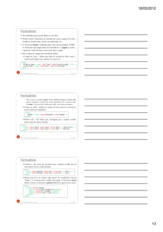 18/05/2012
13
Formulários
São utilizados para enviar dados ao servidor.
Podem conter elementos de entrada tais como campos de texto,
checkboxes, botões radio, botões de submissão,etc.
O elemento form é utilizado para criar um formulário HTML.
O elemento mais importante do formulário é o input (é vazio),
e pode ter várias formas, como será visto a seguir.
São os tipos de campos de entrada de dados:
Campo de texto - define uma linha de entrada de dados onde o
usuário pode digitar um conjunto de caracteres:
5/18/2012Prof.M.Sc. Leandro Donaires Figueira
37
<form>
Primeiro nome: <input type="text" name="primeiro_nome" /><br />
Último nome: <input type="text" name="ultimo_nome" />
</form>
Formulários
Obs.: repare no atributo name. Possui utilidade análoga ao atributo id,
porém, enquanto é possível ter vários elementos com o mesmo valor
de name, o mesmo não é válido para o id - seus valores são únicos.
Campo de senha - análogo ao campo de texto, porém os caracteres
ficam ocultos na visualização.
Botões radio - são botões que restringem que o usuário escolha
apenas uma das opções listadas:
5/18/2012Prof.M.Sc. Leandro Donaires Figueira
38
<form>
Senha: <input type="password" name="senha" />
</form>
<form>
<input type="radio" name="sexo" value="masc" /> Masculino<br />
<input type="radio" name="sexo" value="fem" /> Feminino
</form>
Formulários
Checkboxes - são caixas que permitem que o usuário escolha uma ou
mais opções dentre as apresentadas.
Menus drop-down: são menus cujas opções são visualizadas com um
"clique", e o usuário pode escolher uma opção. O elemento select
define o menu, os elementos option definem as opções desse menu.
5/18/2012Prof.M.Sc. Leandro Donaires Figueira
39
<form>
<input type="checkbox" name="veic" value="bic" /> Bike.<br />
<input type="checkbox" name="veic" value="car" /> Carro.
</form>
<form>
<select name="sistema">
<option value="wxp">Windows XP</option>
<option value="w7">Windows 7</option>
<option value="linux">Linux</option>
</select>
</form>
 