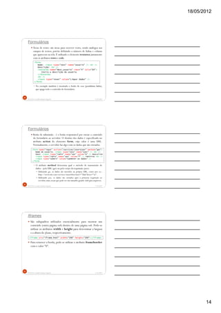 18/05/2012
14
Formulários
Áreas de texto: são áreas para escrever texto, sendo análogos aos
campos de textos, porém definindo o número de linhas e colunas
que aparecem na tela. É utilizado o elemento textarea juntamente
com os atributos rows e cols.
No exemplo também é mostrado o botão de reset (penúltima linha),
que apaga todo o conteúdo do formulário.
5/18/2012Prof.M.Sc. Leandro Donaires Figueira
40
<form>
Nome: <input type="text" name="usuario" /> <br />
Descrição: <br />
<textarea name="desc_usuario" rows="4" cols="64">
Insira a descrição do usuário.
</textarea>
<br />
<input type="reset" value="Limpar dados" />
</form>
Formulários
Botão de submissão - é o botão responsável por enviar o conteúdo
do formulário ao servidor. O destino dos dados é especificado no
atributo action do elemento form, cujo valor é uma URL.
Normalmente,o servidor faz algo com os dados que são enviados.
O atributo method determina qual o método de transmissão de
dados - pela URL (get) ou pelo corpo da requisição (post).
Utilizando get, os dados são inseridos na própria URL, como por ex.:
http://www.site.com/services/insertUser?user="Alan"&sex="m".
Utilizando post, os dados são enviados após a primeira requisição ao
servidor, num stream que pode ter um tamanho grande (útil para arquivos).
5/18/2012Prof.M.Sc. Leandro Donaires Figueira
41
<form name="input" action="/services/insertUser" method="get">
Nome do usuário: <input type="text" name="user" /> <br />
Sexo: <input type="radio" name="sex" value="m" /> Masculino
<input type="radio" name="sex" value="f" /> Feminino <br />
<input type="submit" value="Submeter os dados" />
</form>
Iframes
São subquadros utilizados essencialmente para mostrar um
conteúdo (outra página web) dentro de uma página web. Pode-se
utilizar os atributos width e height para determinar a largura
e a altura do iframe, respectivamente.
Para remover a borda, pode-se utilizar o atributo frameborder
com o valor "0".
5/18/2012Prof.M.Sc. Leandro Donaires Figueira
42
<iframe src="iframe.html" width="200" height="200"></iframe>
 