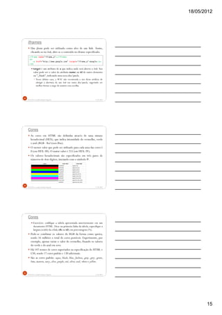 18/05/2012
15
Iframes
Um iframe pode ser utilizado como alvo de um link. Assim,
clicando-se no link, abre-se o conteúdo no iframe especificado.
target é um atributo de a que indica onde será aberto o link. Seu
valor pode ser o valor do atributo name ou id de outro elemento
ou "_blank", indicando uma nova aba/janela.
Nesse último caso, a W3C não recomenda o uso desse artifício de
obrigar a abertura de um link em outra aba/janela, sugerindo ser
melhor deixar a cargo do usuário essa escolha.
5/18/2012Prof.M.Sc. Leandro Donaires Figueira
43
<iframe name="iframe_a"></iframe>
<p>
<a href="http://www.google.com" target="iframe_a">Google</a>
</p>
Cores
As cores em HTML são definidas através de uma sintaxe
hexadecimal (HEX), que indica intensidade do vermelho, verde
e azul (RGB - Red Green Blue).
O menor valor que pode ser utilizado para cada uma das cores é
0 (em HEX: 00). O maior valor é 255 (em HEX: FF).
Os valores hexadecimais são especificados em três pares de
números de dois dígitos, iniciando com o símbolo #.
5/18/2012Prof.M.Sc. Leandro Donaires Figueira
44
Cores
Exercício: codifique a tabela apresentada anteriormente em um
documento HTML. Dica: na primeira linha da tabela, especifique a
largura (width) da célula (th ou td) em porcentagem (%).
Pode-se combinar os valores do RGB da forma como queira,
sendo 16 milhões o total de cores possíveis. Experimente, por
exemplo, apenas variar o valor do vermelho, fixando os valores
do verde e do azul em zero.
Há 147 nomes de cores suportados na especificação do HTML e
CSS, sendo 17 cores padrão e 130 adicionais.
São as cores padrão: aqua, black, blue, fuchsia, gray, grey, green,
lime,maroon, navy, olive, purple, red, silver, teal, white e yellow.
5/18/2012Prof.M.Sc. Leandro Donaires Figueira
45
 