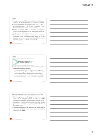 18/05/2012
2
Tags
As tags de marcação HTML são usualmente referidas apenas
como tags. São envoltas pelos sinais < e >, como a tag <html>.
As tags normalmente vêm em pares, como <b> e </b>. A
primeira tag no par é a de abertura, e a segunda é a de
fechamento (possui o caractere / antes do nome).
Páginas web também podem ser chamadas de documentos
HTML, pois um documento HTML descreve uma página web,
que por sua vez contém tags e texto puro.
O propósito de um navegador web (web browser) é ler esses
documentos HTML e mostrá-los como páginas da web. O
navegador não mostra as tags contidas no doc. HTML, e sim as
interpreta para gerar o conteúdo a ser visualizado.
5/18/2012Prof.M.Sc. Leandro Donaires Figueira
4
Tags
Assim, após a apresentação dos conceitos iniciais, pode-se
compreender o primeiro exemplo:
O texto entre as tags <html> e </html> descreve a página web.
O texto entre as tags <body> e </body> consiste no conteúdo
visível da página (corpo da página, mostrado na janela do nav.).
O texto entre as tags <h1> e </h1> é mostrado como cabeçalho.
O texto entre as tags <p> e </p> é mostrado em um parágrafo.
5/18/2012Prof.M.Sc. Leandro Donaires Figueira
5
<html>
<body>
<h1>Meu Primeiro Cabeçalho.</h1>
<p>Meu primeiro parágrafo.</p>
</body>
</html>
Preparando-se para trabalhar com HTML
Não é obrigatório o uso de qualquer ferramenta específica.
Assim, não é obrigatório utilizar um editor de HTML
(Dreamweaver, Visual Studio, etc) ou ter um servidor web/web site.
Para aprender a utilizar HTML, utilizar-se-á um editor de texto
puro, como por exemplo o notepad/notepad++ do Windows ou
pico/nano do Linux.
Ao salvar o documento HTML na forma de um arquivo, pode-se
dar o nome que desejar, porém necessariamente a extensão do
arquivo deve ser .html.
5/18/2012Prof.M.Sc. Leandro Donaires Figueira
6
 