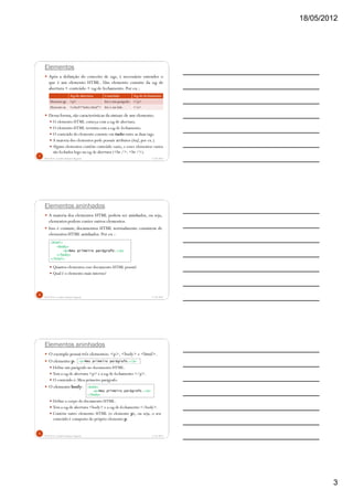 18/05/2012
3
Elementos
Após a definição do conceito de tags, é necessário entender o
que é um elemento HTML. Um elemento consiste da tag de
abertura + conteúdo + tag de fechamento. Por ex.:
Dessa forma, são características da sintaxe de um elemento:
O elemento HTML começa com a tag de abertura.
O elemento HTML termina com a tag de fechamento.
O conteúdo do elemento consiste em tudo entre as duas tags.
A maioria dos elementos pode possuir atributos (href, por ex.).
Alguns elementos contêm conteúdo vazio, e esses elementos vazios
são fechados logo na tag de abertura (<hr />, <br />).
5/18/2012Prof.M.Sc. Leandro Donaires Figueira
7
Tag de abertura Conteúdo Tag de fechamento
Elemento p: <p> Isto é um parágrafo. </p>
Elemento a: <a href="index.html"> Isto é um link. </a>
Elementos aninhados
A maioria dos elementos HTML podem ser aninhados, ou seja,
elementos podem conter outros elementos.
Isso é comum; documentos HTML normalmente consistem de
elementos HTML aninhados. Por ex.:
Quantos elementos esse documento HTML possui?
Qual é o elemento mais interno?
5/18/2012Prof.M.Sc. Leandro Donaires Figueira
8
<html>
<body>
<p>Meu primeiro parágrafo.</p>
</body>
</html>
Elementos aninhados
O exemplo possui três elementos: <p>, <body> e <html>.
O elemento p:
Define um parágrafo no documento HTML.
Tem a tag de abertura <p> e a tag de fechamento </p>.
O conteúdo é: Meu primeiro parágrafo.
O elemento body:
Define o corpo do documento HTML.
Tem a tag de abertura <body> e a tag de fechamento </body>.
Contém outro elemento HTML (o elemento p), ou seja, o seu
conteúdo é composto do próprio elemento p.
5/18/2012Prof.M.Sc. Leandro Donaires Figueira
9
<p>Meu primeiro parágrafo.</p>
<body>
<p>Meu primeiro parágrafo.</p>
</body>
 