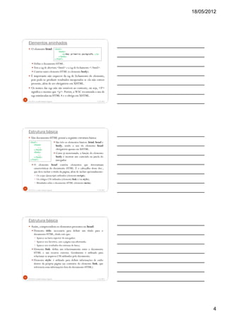 18/05/2012
4
Elementos aninhados
O elemento html:
Define o documento HTML.
Tem a tag de abertura <html> e a tag de fechamento </html>.
Contém outro elemento HTML (o elemento body).
É importante não esquecer da tag de fechamento do elemento,
pois pode-se produzir resultados inesperados se ela não estiver
presente,além de ser obrigatório em XHTML.
Os nomes das tags não são sensíveis ao contexto, ou seja, <P>
significa o mesmo que <p>. Porém, a W3C recomenda o uso de
tags minúsculas na HTML 4 e o obriga em XHTML.
5/18/2012Prof.M.Sc. Leandro Donaires Figueira
10
<html>
<body>
<p>Meu primeiro parágrafo.</p>
</body>
</html>
Estrutura básica
Um documento HTML possui a seguinte estrutura básica:
O elemento head contém elementos que determinam
características do documento HTML. É o cabeçalho desse doc.,
que deve incluir o título da página, além de incluir opcionalmente:
Os scripts (Javascript) utilizados (elemento script);
Os códigos CSS utilizados (elemento link e/ou style);
Metadados sobre o documento HTML (elemento meta).
5/18/2012Prof.M.Sc. Leandro Donaires Figueira
11
<html>
<head>
...
</head>
<body>
...
</body>
</html>
São três os elementos básicos: html, head e
body, sendo o uso do elemento head
obrigatório apenas em XHTML.
Como já mencionado, a função do elemento
body é mostrar um conteúdo na janela do
navegador.
Estrutura básica
Assim, compreendem os elementos presentes no head:
Elemento title: necessário para definir um título para o
documento HTML, título este que:
Aparece na barra superior do navegador;
Aparece nos favoritos, caso a página seja adicionada;
Aparece nos resultados dos sistemas de busca.
Elemento link: define um relacionamento entre o documento
HTML e um recurso externo. Geralmente é utilizado para
relacionar os arquivos CSS utilizados pelo documento.
Elemento style: é utilizado para definir informações de estilo
dentro da própria página (ao contrário do elemento link, que
referencia essas informações fora do documento HTML).
5/18/2012Prof.M.Sc. Leandro Donaires Figueira
12
 