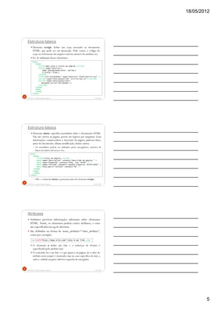 18/05/2012
5
Estrutura básica
Elemento script: define um script associado ao documento
HTML, que pode ser em Javascript. Pode conter o código do
script ou referenciar um arquivo externo (através do atributo src).
Ex. de utilização desses elementos:
5/18/2012Prof.M.Sc. Leandro Donaires Figueira
13
<html>
<head>
<title>Aqui está o título da página.</title>
<style type="text/css">
body {background-color: yellow;}
p {color: blue;}
</style>
<link rel="stylesheet" type="text/css" href="estilo.css" />
<script type="text/javascript" src="script.js"></script>
<script type="text/javascript">
document.write("Olá Mundo!");
</script>
</head>
<body>
</body>
</html>
Estrutura básica
Elemento meta: especifica metadados sobre o documento HTML.
Não são visíveis na página, porém são legíveis por máquinas. Essas
informações compreendem a descrição da página, palavras-chave,
autor do documento, última modificação, dentre outros.
Os metadados podem ser utilizados pelos navegadores, motores de
busca ou outros web services. Ex.:
Obs.: o elemento meta se posiciona antes do elemento script.
18/05/2012Prof.M.Sc. Leandro Donaires Figueira
14
<html>
<head>
<title>Título da página.</title>
<meta name="description" content="Descrição da página." />
<meta name="keywords" content="HTML, CSS, XHTML" />
<meta name="revised" content="Leandro Figueira, 05/07/2010" />
<meta http-equiv="refresh" content="30" />
</head>
<body>
</body>
</html>
Atributos
Atributos provêem informações adicionais sobre elementos
HTML. Assim, os elementos podem conter atributos, e estes
são especificados na tag de abertura.
São definidos na forma de nome_atributo="valor_atributo",
como por exemplo:
O elemento a define um link, e o endereço de destino é
especificado pelo atributo href.
O conteúdo Isto é um link. é o que aparece na página. Já o valor do
atributo nem sempre é mostrado, mas no caso específico do href, o
valor é exibido na parte inferior esquerda do navegador.
5/18/2012Prof.M.Sc. Leandro Donaires Figueira
15
<a href="http://www.site.com">Isto é um link.</a>
 