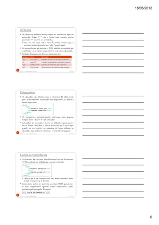 18/05/2012
6
Atributos
Os valores de atributos devem sempre ser envoltos de aspas ou
apóstrofos. Aspas (" ") são a forma mais comum, porém
apostrofos (' ') também são permitidos.
Dica: em raros casos onde o valor do atributo contém aspas, é
necessário utilizar apóstrofos: atr='valor "possui" aspas'.
Da mesma forma que nas tags, a W3C também recomenda que
os atributos e seus valores sejam escritos com letras minúsculas.
Atributos frequentes em diversos elementos são::
5/18/2012Prof.M.Sc. Leandro Donaires Figueira
16
Atributo Valor Descrição
class nome_classe Especifica um nome de classe para o elemento
id nome_id Especifica um identificador único para o elemento
style definição_estilo Especifica um estilo inline para o elemento
title texto_popup Mostra um texto em forma de popup na página
Cabeçalhos
Os cabeçalhos são definidos com os elementos h1 a h6, sendo
que a primeira define o cabeçalho mais importante, e a última o
menos importante.
Os navegadores automaticamente adicionam uma pequena
margem antes e depois de cada cabeçalho.
Cabeçalhos são essenciais e devem ser utilizados apenas para o
fim de definir cabeçalhos, e não de fazer com que o texto fique
grande ou em negrito. As máquinas de busca utilizam os
cabeçalhos para indexar a estrutura e o conteúdo das páginas.
5/18/2012Prof.M.Sc. Leandro Donaires Figueira
17
<html>
<body>
<h1>Primeiro cabeçalho.</h1>
<h2>Segundo cabeçalho.</h2>
</body>
</html>
Linhas e comentários
O elemento hr cria uma linha horizontal em um documento
HTML, podendo ser utilizada para separar conteúdo.
Observe que é um elemento vazio (não possui conteúdo), sendo
fechado na própria tag de abertura.
Comentários podem ser inseridos no código HTML para torná-
lo mais compreensivo (podem conter explicações), sendo
ignorados pelo navegador. Exemplo:
5/18/2012Prof.M.Sc. Leandro Donaires Figueira
18
<html>
<body>
<p>Primeiro parágrafo.</p>
<hr />
<p>Segundo parágrafo.</p>
</body>
</html>
<!-- Isto é um comentário. -->
 