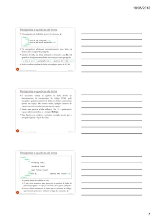 18/05/2012
7
Parágrafos e quebras de linha
Os parágrafos são definidos através do elemento p.
Os navegadores adicionam automaticamente uma linha em
branco antes e depois do parágrafo.
Quebras de linha são feitas utilizando o elemento vazio br, útil
quando se deseja uma nova linha sem começar outro parágrafo:
Pode-se utilizar quebras de linha em qualquer parte do HTML.
5/18/2012Prof.M.Sc. Leandro Donaires Figueira
19
<html>
<body>
<p>Isto é um parágrafo.</p>
<p>Isto é um outro parágrafo.</p>
</body>
</html>
<p>Isto é um<br />parágrafo com<br />quebras de linha.</p>
Parágrafos e quebras de linha
É necessário utilizar as quebras de linha devido ao
funcionamento da interpretação do código HTML pelo
navegador: qualquer número de linhas em branco conta como
apenas um espaço. Do mesmo modo, qualquer número de
espaços sucessivos conta como apenas um espaço.
Assim, para quebrar a linha utiliza-se <br />, e para inserir
espaços adicionais utiliza-se a notação &nbsp;
Para ilustrar esse cenário, o próximo exemplo mostra que o
navegador ignora o layout do texto:
5/18/2012Prof.M.Sc. Leandro Donaires Figueira
20
Parágrafos e quebras de linha
Quantas linhas são exibidas na tela?
O que seria necessário para preservar as quebras de linha do
primeiro parágrafo e os espaços em branco do segundo parágrafo?
Para se exibir exatamente da forma que se encontra no código,
qual elemento poderia ser utilizado no lugar dos elementos p?
5/18/2012Prof.M.Sc. Leandro Donaires Figueira
21
<html>
<body>
<p>
Primeira linha.
Terceira linha?
Qual linha é essa?
</p>
<p>Pois é, ignorou meu layout!</p>
</body>
</html>
 
