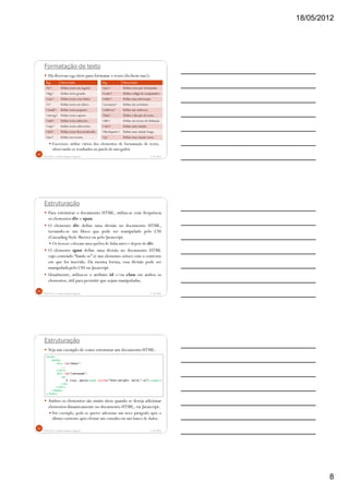 18/05/2012
8
Formatação de texto
Há diversas tags úteis para formatar o texto (fechem-nas!):
Exercício: utilize vários dos elementos de formatação de texto,
observando os resultados na janela do navegador.
5/18/2012Prof.M.Sc. Leandro Donaires Figueira
22
Tag Descrição
<b> Define texto em negrito.
<big> Define texto grande.
<em> Define texto com ênfase.
<i> Define texto em itálico.
<small> Define texto pequeno.
<strong> Define texto espesso.
<sub> Define texto subscrito.
<sup> Define texto sobrescrito.
<del> Define texto desconsiderado.
<ins> Define novo texto.
Tag Descrição
<pre> Define texto pré-formatado.
<code> Define código de computador.
<abbr> Define uma abreviação
<acronym> Define um acrônimo.
<address> Define um endereço.
<bdo> Define a direção do texto.
<dfn> Define um termo de definição.
<cite> Define uma citação.
<blockquote> Define uma citação longa.
<q> Define uma citação curta.
Estruturação
Para estruturar o documento HTML, utiliza-se com frequência
os elementos div e span.
O elemento div define uma divisão no documento HTML,
tornando-se um bloco que pode ser manipulado pelo CSS
(Cascading Style Sheets) ou pelo Javascript.
Os browsers colocam uma quebra de linha antes e depois do div.
O elemento span define uma divisão no documento HTML
cujo conteúdo “funde-se” (é um elemento inline) com o contexto
em que foi inserido. Da mesma forma, essa divisão pode ser
manipulada pelo CSS ou Javascript.
Usualmente, utiliza-se o atributo id e/ou class em ambos os
elementos,útil para permitir que sejam manipuladas.
5/18/2012Prof.M.Sc. Leandro Donaires Figueira
23
Estruturação
Veja um exemplo de como estruturar um documento HTML:
Ambos os elementos são muito úteis quando se deseja adicionar
elementos dinamicamente no documento HTML, via Javascript.
Por exemplo, pode-se querer adicionar um novo parágrafo após o
último existente após efetuar um consulta em um banco de dados.
5/18/2012Prof.M.Sc. Leandro Donaires Figueira
24
<html>
<body>
<div id="menu">
...
</div>
<div id="conteudo">
<p>
É isso, pesso<span style="font-weight: bold;">all</span>!
</p>
</div>
</body>
</html>
 