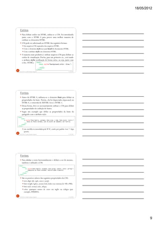 18/05/2012
9
Estilos
Para definir estilos em HTML, utiliza-se o CSS. Foi introduzido
junto com o HTML 4 para prover uma melhor maneira de
estilizar os elementos HTML.
CSS pode ser adicionado ao HTML das seguintes formas:
Em arquivos CSS separados dos arquivos HTML.
Com o elemento style na seção head do documento HTML.
Com o atributo style em elementos HTML.
A maneira mais produtiva é utilizar arquivos CSS para definir os
estilos de visualização. Porém, para um primeiro ex., será usado
o atributo style (estilização de forma inline, ou seja, junto com
o doc. HTML):
5/18/2012Prof.M.Sc. Leandro Donaires Figueira
25
<html>
<body style="background-color: blue;">
...
</body>
</html>
Fontes
Antes do HTML 4, utilizava-se o elemento font para definir as
propriedades da fonte. Porém, ela foi depreciada (deprecated) no
HTML 4, e removida do XHTML Strict e HTML 5.
Dessa forma, deve-se necessariamente utilizar o CSS para definir
as propriedades de exibição de fontes.
Segue um exemplo que define as propriedades da fonte do
parágrafo com o atributo style:
em: medida recomendada pela W3C, sendo por padrão 1em = 16px
(pixels).
5/18/2012Prof.M.Sc. Leandro Donaires Figueira
26
<html>
<body>
<p style="font-family: verdana; font-size: 1.5em; font-style: italic;">
Texto na fonte verdana, com 24 pixels de tamanho e em itálico.
</p>
</body>
</html>
Fontes
Para alinhar o texto horizontalmente e definir a cor do mesmo,
também é utilizado o CSS.
São os possíves valores das seguintes propriedades do CSS:
text-align:left, right, center e justify.
font-weight:lighter, normal, bold, bolder (ou centenas de 100 a 900).
font-style:normal, italic, oblique.
color: quaisquer nomes de cores em inglês ou códigos (por
exemplo, #006803).
5/18/2012Prof.M.Sc. Leandro Donaires Figueira
27
<html>
<body>
<h1 style="font-family: verdana; text-align: center; color: yellow;">
Cabeçalho na fonte verdana, centralizado e amarelo.
</h1>
</body>
</html>
 