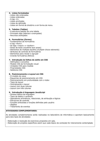 4. Listas formatadas
   - Listas não-ordenadas
   - Listas ordenadas
   - A tag <li>
   - Listas aninhadas
   - Listas de definição
   - Listas em forma de diretório e em forma de menu

   5. Tabelas (Tables)
   - A estrutura padrão de uma tabela
   - Principais tags (básicas e avançadas)
   - Recursos avançados

   6. Formulários (Forms)
   - Fundamentos de formulários
   - A tag <form>
   - As tags <input> e <button>
   - Áreas de texto (multiline text areas)
   - Elementos de múltipla escolha (multiple-choice elements)
   - Atributos de controle de formulários
   - Elementos para rotular e agrupar
   - Criando formulários efetivos

   7. Introdução às folhas de estilo em CSS
   - Definições e conceitos
   - Modelo CSS de formatação visual
   - Unidades CSS para medida
   - Propriedades CSS
   - Seletores CSS

   8. Posicionamento e Layout em CSS
   - O modelo de caixa
   - Esquemas de posicionamento em CSS
   - Posicionamento em profundidade com z-index
   - Tipos de layout
   - Centralizando o layout
   - Layout com duas colunas
   - Layout com três colunas

   9. Introdução à linguagem JavaScript
   - Sintaxe básica da linguagem
   - Tipos de dados e variáveis
   - Operadores aritméticos, relacionais, de atribuição e lógicos
   - Estruturas de controle
   - Funções embutidas e funções definidas pelo usuário
   - Objetos
   - Tratamento de eventos

ATIVIDADES COMPLEMENTARES:

As atividades complementares serão realizadas no laboratório de informática e apontam basicamente
para dois tipos de atividades:

- Elaboração e resolução de exercícios propostos em sala.
- Elaboração de projetos específicos assim que cada tópico do conteúdo for inteiramente contemplado
 