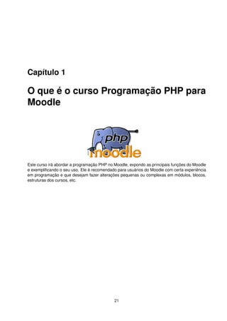 Capítulo 1
O que é o curso Programação PHP para
Moodle
Este curso irá abordar a programação PHP no Moodle, expondo as principais funções do Moodle
e exempliﬁcando o seu uso. Ele é recomendado para usuários do Moodle com certa experiência
em programação e que desejam fazer alterações pequenas ou complexas em módulos, blocos,
estruturas dos cursos, etc.
21
 