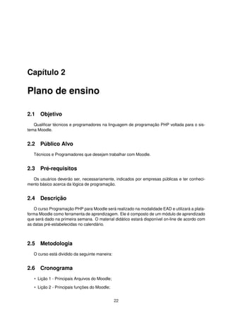 Capítulo 2
Plano de ensino
2.1 Objetivo
Qualiﬁcar técnicos e programadores na linguagem de programação PHP voltada para o sis-
tema Moodle.
2.2 Público Alvo
Técnicos e Programadores que desejam trabalhar com Moodle.
2.3 Pré-requisitos
Os usuários deverão ser, necessariamente, indicados por empresas públicas e ter conheci-
mento básico acerca da lógica de programação.
2.4 Descrição
O curso Programação PHP para Moodle será realizado na modalidade EAD e utilizará a plata-
forma Moodle como ferramenta de aprendizagem. Ele é composto de um módulo de aprendizado
que será dado na primeira semana. O material didático estará disponível on-line de acordo com
as datas pré-estabelecidas no calendário.
2.5 Metodologia
O curso está dividido da seguinte maneira:
2.6 Cronograma
• Lição 1 - Principais Arquivos do Moodle;
• Lição 2 - Principais funções do Moodle;
22
 