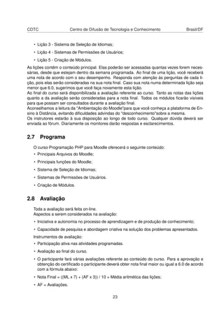 CDTC Centro de Difusão de Tecnologia e Conhecimento Brasil/DF
• Lição 3 - Sistema de Seleção de Idiomas;
• Lição 4 - Sistemas de Permissões de Usuários;
• Lição 5 - Criação de Módulos.
As lições contêm o conteúdo principal. Elas poderão ser acessadas quantas vezes forem neces-
sárias, desde que estejam dentro da semana programada. Ao ﬁnal de uma lição, você receberá
uma nota de acordo com o seu desempenho. Responda com atenção às perguntas de cada li-
ção, pois elas serão consideradas na sua nota ﬁnal. Caso sua nota numa determinada lição seja
menor que 6.0, sugerimos que você faça novamente esta lição.
Ao ﬁnal do curso será disponibilizada a avaliação referente ao curso. Tanto as notas das lições
quanto a da avaliação serão consideradas para a nota ﬁnal. Todos os módulos ﬁcarão visíveis
para que possam ser consultados durante a avaliação ﬁnal.
Aconselhamos a leitura da "Ambientação do Moodle"para que você conheça a plataforma de En-
sino à Distância, evitando diﬁculdades advindas do "desconhecimento"sobre a mesma.
Os instrutores estarão à sua disposição ao longo de todo curso. Qualquer dúvida deverá ser
enviada ao fórum. Diariamente os monitores darão respostas e esclarecimentos.
2.7 Programa
O curso Programação PHP para Moodle oferecerá o seguinte conteúdo:
• Principais Arquivos do Moodle;
• Principais funções do Moodle;
• Sistema de Seleção de Idiomas;
• Sistemas de Permissões de Usuários.
• Criação de Módulos.
2.8 Avaliação
Toda a avaliação será feita on-line.
Aspectos a serem considerados na avaliação:
• Iniciativa e autonomia no processo de aprendizagem e de produção de conhecimento;
• Capacidade de pesquisa e abordagem criativa na solução dos problemas apresentados.
Instrumentos de avaliação:
• Participação ativa nas atividades programadas.
• Avaliação ao ﬁnal do curso.
• O participante fará várias avaliações referente ao conteúdo do curso. Para a aprovação e
obtenção do certiﬁcado o participante deverá obter nota ﬁnal maior ou igual a 6.0 de acordo
com a fórmula abaixo:
• Nota Final = ((ML x 7) + (AF x 3)) / 10 = Média aritmética das lições;
• AF = Avaliações.
23
 
