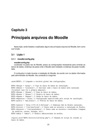 Capítulo 3
Principais arquivos do Moodle
Nesta lição, serão listados e explicados alguns dos principais arquivos do Moodle, bem como
sua função.
3.1 Lição 1
3.1.1 moodle/conﬁg.php
moodle/conﬁg.php
Localizado na pasta raiz do Moodle, possui as conﬁgurações necessárias para conexão ao
banco de dados, endereço da pasta onde o Moodle está instalado e endereço da pasta moodle-
data.
O conﬁg.php é criado durante a instalação do Moodle, de acordo com os dados informados
pelo administrador do Moodle. Seu conteúdo é o seguinte:
unset($CFG); // Limpando a variável global das configurações;
$CFG->dbtype = 'mysql'; // Tipo do banco de dados da instalação;
$CFG->dbhost = 'localhost'; // Servidor onde o banco de dados está instalado
(localhost caso for a própria máquina);
$CFG->dbname = 'dbname'; // Nome do banco de dados;
$CFG->dbuser = 'dbuser'; // Usuário do banco de dados;
$CFG->dbpass = 'dbpass'; // Senha do banco de dados;
$CFG->dbpersist = false; // Configuração especificada pelo script de instalação;
$CFG->prefix = 'mdl_brasil'; // Prefixo do banco de dados;
$CFG->wwwroot = 'http://172.16.0.54/trunk'; // Endereço Web do Moodle instalado;
$CFG->dirroot = '/var/www/trunk'; // Pasta onde se encontra a instalação do Moodle;
$CFG->dataroot = '/var/moodledata'; // Pasta onde se encontra o moodledata (imagens
de usuários, cursos, backups, etc);
$CFG->admin = 'admin'; // Usuário administrador do moodle;
require_once("$CFG->dirroot/lib/setup.php"); // Chamada do script de conexão ao
banco de dados.
25
 