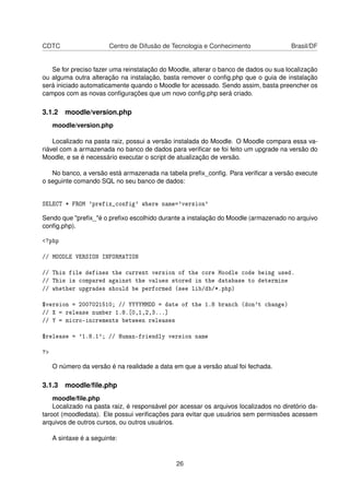 CDTC Centro de Difusão de Tecnologia e Conhecimento Brasil/DF
Se for preciso fazer uma reinstalação do Moodle, alterar o banco de dados ou sua localização
ou alguma outra alteração na instalação, basta remover o conﬁg.php que o guia de instalação
será iniciado automaticamente quando o Moodle for acessado. Sendo assim, basta preencher os
campos com as novas conﬁgurações que um novo conﬁg.php será criado.
3.1.2 moodle/version.php
moodle/version.php
Localizado na pasta raiz, possui a versão instalada do Moodle. O Moodle compara essa va-
riável com a armazenada no banco de dados para veriﬁcar se foi feito um upgrade na versão do
Moodle, e se é necessário executar o script de atualização de versão.
No banco, a versão está armazenada na tabela preﬁx_conﬁg. Para veriﬁcar a versão execute
o seguinte comando SQL no seu banco de dados:
SELECT * FROM 'prefix_config' where name='version'
Sendo que "preﬁx_"é o preﬁxo escolhido durante a instalação do Moodle (armazenado no arquivo
conﬁg.php).
<?php
// MOODLE VERSION INFORMATION
// This file defines the current version of the core Moodle code being used.
// This is compared against the values stored in the database to determine
// whether upgrades should be performed (see lib/db/*.php)
$version = 2007021510; // YYYYMMDD = date of the 1.8 branch (don't change)
// X = release number 1.8.[0,1,2,3...]
// Y = micro-increments between releases
$release = '1.8.1'; // Human-friendly version name
?>
O número da versão é na realidade a data em que a versão atual foi fechada.
3.1.3 moodle/ﬁle.php
moodle/ﬁle.php
Localizado na pasta raiz, é responsável por acessar os arquivos localizados no diretório da-
taroot (moodledata). Ele possui veriﬁcações para evitar que usuários sem permissões acessem
arquivos de outros cursos, ou outros usuários.
A sintaxe é a seguinte:
26
 