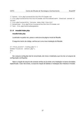 CDTC Centro de Difusão de Tecnologia e Conhecimento Brasil/DF
// Syntax: file.php/courseid/dir/dir/dir/filename.ext
// file.php/courseid/dir/dir/dir/filename.ext?forcedownload=1 (download instead of
inline)
// file.php/courseid/dir (returns index.html from dir)
// Workaround: file.php?file=/courseid/dir/dir/dir/filename.ext
// Test: file.php/testslasharguments
3.1.4 moodle/index.php
moodle/index.php
Localizado na pasta raiz, possui a estrutura da página inicial do Moodle.
O seguinte trecho de código, veriﬁca se é uma nova instalação do Moodle:
if (!file_exists('./config.php')) {
header('Location: install.php');
die;
}
Se o arquivo conﬁg.php não for encontrado, ele inicia o install.php, que irá criar um arquivo de
conﬁguração (conﬁg.php).
Após a criação do arquivo ele conecta veriﬁca se já existe uma instalação no banco de dados
especiﬁcado. Caso não exista, o script de criação de tabelas e instalação dos módulos é iniciado.
27
 