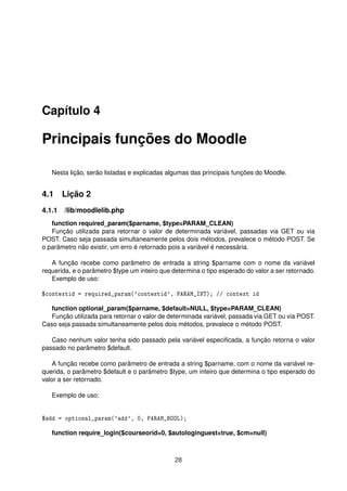 Capítulo 4
Principais funções do Moodle
Nesta lição, serão listadas e explicadas algumas das principais funções do Moodle.
4.1 Lição 2
4.1.1 /lib/moodlelib.php
function required_param($parname, $type=PARAM_CLEAN)
Função utilizada para retornar o valor de determinada variável, passadas via GET ou via
POST. Caso seja passada simultaneamente pelos dois métodos, prevalece o método POST. Se
o parâmetro não existir, um erro é retornado pois a variável é necessária.
A função recebe como parâmetro de entrada a string $parname com o nome da variável
requerida, e o parâmetro $type um inteiro que determina o tipo esperado do valor a ser retornado.
Exemplo de uso:
$contextid = required_param('contextid', PARAM_INT); // context id
function optional_param($parname, $default=NULL, $type=PARAM_CLEAN)
Função utilizada para retornar o valor de determinada variável, passada via GET ou via POST.
Caso seja passada simultaneamente pelos dois métodos, prevalece o método POST.
Caso nenhum valor tenha sido passado pela variável especiﬁcada, a função retorna o valor
passado no parâmetro $default.
A função recebe como parâmetro de entrada a string $parname, com o nome da variável re-
querida, o parâmetro $default e o parâmetro $type, um inteiro que determina o tipo esperado do
valor a ser retornado.
Exemplo de uso:
$add = optional_param('add', 0, PARAM_BOOL);
function require_login($courseorid=0, $autologinguest=true, $cm=null)
28
 