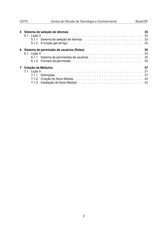 CDTC Centro de Difusão de Tecnologia e Conhecimento Brasil/DF
5 Sistema de seleção de idiomas 33
5.1 Lição 3 . . . . . . . . . . . . . . . . . . . . . . . . . . . . . . . . . . . . . . . . . . . 33
5.1.1 Sistema de seleção de idiomas . . . . . . . . . . . . . . . . . . . . . . . . . 33
5.1.2 A função get string() . . . . . . . . . . . . . . . . . . . . . . . . . . . . . . . . 33
6 Sistema de permissão de usuários (Roles) 35
6.1 Lição 4 . . . . . . . . . . . . . . . . . . . . . . . . . . . . . . . . . . . . . . . . . . . 35
6.1.1 Sistema de permissões de usuários . . . . . . . . . . . . . . . . . . . . . . . 35
6.1.2 Formato da permissão . . . . . . . . . . . . . . . . . . . . . . . . . . . . . . . 35
7 Criação de Módulos 37
7.1 Lição 5 . . . . . . . . . . . . . . . . . . . . . . . . . . . . . . . . . . . . . . . . . . . 37
7.1.1 Deﬁnições . . . . . . . . . . . . . . . . . . . . . . . . . . . . . . . . . . . . . . 37
7.1.2 Criação do Novo Módulo . . . . . . . . . . . . . . . . . . . . . . . . . . . . . 40
7.1.3 Instalação do Novo Módulo . . . . . . . . . . . . . . . . . . . . . . . . . . . . 43
2
 