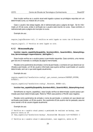 CDTC Centro de Difusão de Tecnologia e Conhecimento Brasil/DF
Esta função veriﬁca se o usuário atual está logado e possui os privilégios requridos em um
determinado curso, ou módulo de um curso.
Caso o usuário não esteja logado, ele é redirecionado para a página de login. Se for infor-
mado um ID de curso, então é veriﬁcado se o usuário está inscrito no curso. Caso contrário, é
redirecionado para a página de inscrição no curso.
Exemplo de uso:
require_login($course->id); // verifica se está logado no curso com id $course->id
require_login(); // Verifica se está logado no site.
4.1.2 /lib/accesslib.php
function require_capability($capability, $context=NULL, $userid=NULL, $doanything=
true, $errormessage=’nopermissions’, $stringﬁle=”)
Essa função veriﬁca se o usuário possui a permissão requerida. Caso contrário, uma mensa-
gem de erro é mostrada e a exibição da página interrompida.
Recebe como parâmetros de entrada o nome da permissão, o contexto em que deverá ser ve-
riﬁcada a permissão, um ID de usuário (informado caso queira veriﬁcar a permissão um usuário
determinado, sem ser o que está logado atualmente).
Exemplo de uso:
require_capability('moodle/site:config', get_context_instance(CONTEXT_SYSTEM,
SITEID));
require_capability('moodle/site:config', $context, $USER->id);
function has_capability($capability, $context=NULL, $userid=NULL, $doanything=true)
Semelhante ao require_capability(), essa função veriﬁca se determinado usuário possui per-
missão para fazer determinada ação. Retorna TRUE caso positivo e FALSE caso negativo.
Recebe como parâmetros de entrada o nome da permissão, o contexto em que deverá ser
veriﬁcada a permissão, um ID de usuário. Se o parâmetro ID de usuário não for passado, assume
como sendo o ID do usuário logado atualmente.
Exemplo de uso:
// Verifica se o usuário atual possui a permissão de realizar um backup, caso
positivo entra no IF.
if (has_capability('moodle/site:backup', $context)&& ($course->id!==SITEID)) {
// Verifica se o usuário atual é administrador, caso negativo, entra no IF.
29
 