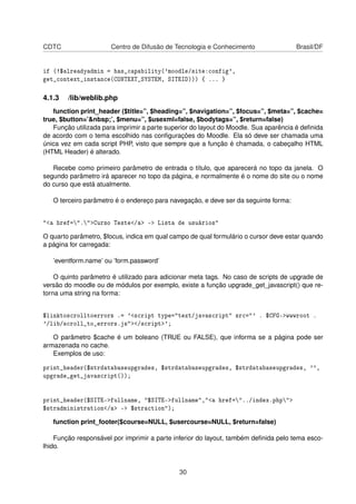 CDTC Centro de Difusão de Tecnologia e Conhecimento Brasil/DF
if (!$alreadyadmin = has_capability('moodle/site:config',
get_context_instance(CONTEXT_SYSTEM, SITEID))) { ... }
4.1.3 /lib/weblib.php
function print_header ($title=”, $heading=”, $navigation=”, $focus=”, $meta=”, $cache=
true, $button=’&nbsp;’, $menu=”, $usexml=false, $bodytags=”, $return=false)
Função utilizada para imprimir a parte superior do layout do Moodle. Sua aparência é deﬁnida
de acordo com o tema escolhido nas conﬁgurações do Moodle. Ela só deve ser chamada uma
única vez em cada script PHP, visto que sempre que a função é chamada, o cabeçalho HTML
(HTML Header) é alterado.
Recebe como primeiro parâmetro de entrada o título, que aparecerá no topo da janela. O
segundo parâmetro irá aparecer no topo da página, e normalmente é o nome do site ou o nome
do curso que está atualmente.
O terceiro parâmetro é o endereço para navegação, e deve ser da seguinte forma:
"<a href=".">Curso Teste</a> -> Lista de usuários"
O quarto parâmetro, $focus, indica em qual campo de qual formulário o cursor deve estar quando
a página for carregada:
’eventform.name’ ou ’form.password’
O quinto parâmetro é utilizado para adicionar meta tags. No caso de scripts de upgrade de
versão do moodle ou de módulos por exemplo, existe a função upgrade_get_javascript() que re-
torna uma string na forma:
$linktoscrolltoerrors .= '<script type="text/javascript" src="' . $CFG->wwwroot .
'/lib/scroll_to_errors.js"></script>';
O parâmetro $cache é um boleano (TRUE ou FALSE), que informa se a página pode ser
armazenada no cache.
Exemplos de uso:
print_header($strdatabaseupgrades, $strdatabaseupgrades, $strdatabaseupgrades, '',
upgrade_get_javascript());
print_header($SITE->fullname, "$SITE->fullname","<a href="../index.php">
$stradministration</a> -> $straction");
function print_footer($course=NULL, $usercourse=NULL, $return=false)
Função responsável por imprimir a parte inferior do layout, também deﬁnida pelo tema esco-
lhido.
30
 