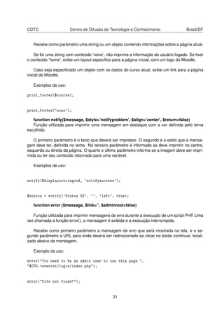 CDTC Centro de Difusão de Tecnologia e Conhecimento Brasil/DF
Recebe como parâmetro uma string ou um objeto contendo informações sobre a página atual.
Se for uma string com conteúdo ’none’, não imprime a informação do usuário logado. Se tiver
o conteúdo ’home’, exibe um layout especíﬁco para a página inicial, com um logo do Moodle.
Caso seja especiﬁcado um objeto com os dados do curso atual, exibe um link para a página
inicial do Moodle.
Exemplos de uso:
print_footer($course);
print_footer('none');
function notify($message, $style=’notifyproblem’, $align=’center’, $return=false)
Função utilizada para imprimir uma mensagem em destaque com a cor deﬁnida pelo tema
escolhido.
O primeiro parâmetro é o texto que deverá ser impresso. O segundo é o estilo que a mensa-
gem deve ter, deﬁnida no tema. No terceiro parâmetro é informado se deve imprimir no centro,
esquerda ou direita da página. O quarto e último parâmetro informa se a imagem deve ser impri-
mida ou ter seu conteúdo retornado para uma variável.
Exemplos de uso:
notify($displaynoticegood, 'notifysuccess');
$status = notify('Status OK', '', 'left', true);
function error ($message, $link=”, $adminroot=false)
Função utilizada para imprimir mensagens de erro durante a execução de um script PHP. Uma
vez chamada a função error(), a mensagem é exibida e a execução interrompida.
Recebe como primeiro parâmetro a mensagem de erro que será mostrada na tela, e o se-
gundo parâmetro a URL para onde deverá ser redirecionado ao clicar no botão continuar, locali-
zado abaixo da mensagem.
Exemplo de uso:
error("You need to be an admin user to use this page.",
"$CFG->wwwroot/login/index.php");
error("Site not found!");
31
 