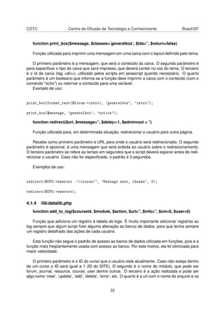 CDTC Centro de Difusão de Tecnologia e Conhecimento Brasil/DF
function print_box($message, $classes=’generalbox’, $ids=”, $return=false)
Função utilizada para imprimir uma mensagem em uma caixa com o layout deﬁnido pelo tema.
O primeiro parâmetro é a mensagem, que será o conteúdo da caixa. O segundo parâmetro é
para especiﬁcar o tipo de caixa que será impresso, que deverá conter no css do tema. O terceiro
é o id da caixa (tag <div>), utilizado pelos scripts em javascript quando necessário. O quarto
parâmetro é um booleano que informa se a função deve imprimir a caixa com o conteúdo (com o
comando "echo") ou retornar o conteúdo para uma variável.
Exemplo de uso:
print_box(format_text($forum->intro), 'generalbox', 'intro');
print_box($message, 'generalbox', 'notice');
function redirect($url, $message=”, $delay=-1, $adminroot = ”)
Função utilizada para, em determinada situação, redirecionar o usuário para outra página.
Recebe como primeiro parâmetro a URL para onde o usuário será redirecionado. O segundo
parâmetro é opcional, é uma mensagem que será exibida ao usuário sobre o redirecionamento.
O terceiro parâmetro se refere ao tempo em segundos que o script deverá esperar antes de redi-
recionar o usuário. Caso não for especiﬁcado, o padrão é 3 segundos.
Exemplos de uso:
redirect($CFG->wwwroot .'/course/', 'Message sent, thanks', 3);
redirect($CFG->wwwroot);
4.1.4 /lib/datalib.php
function add_to_log($courseid, $module, $action, $url=”, $info=”, $cm=0, $user=0)
Função que adiciona um registro à tabela de logs. É muito importante adicionar registros ao
log sempre que algum script ﬁzer alguma alteração ao banco de dados, para que tenha sempre
um registro detalhado das ações de cada usuário.
Esta função não segue o padrão de acesso ao banco de dados utilizada em funções, pois é a
função mais freqüentemente usada com acesso ao banco. Por este motivo, ela foi otimizada para
maior velocidade.
O primeiro parâmetro é o ID do curso que o usuário está atualmente. Caso não esteja dentro
de um curso o ID será igual a 1 (ID do SITE). O segundo é o nome do módulo, que pode ser
forum, journal, resource, course, user dentre outros. O terceiro é a ação realizada e pode ser
algo como ’view’, ’update’, ’add’, ’delete’, ’error’, etc. O quarto é a url com o nome do arquivo e os
32
 