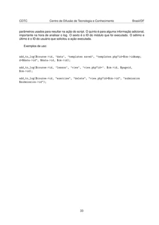 CDTC Centro de Difusão de Tecnologia e Conhecimento Brasil/DF
parâmetros usados para resultar na ação do script. O quinto é para alguma informação adicional,
importante na hora de analisar o log. O sexto é o ID do módulo que foi executado. O sétimo e
último é o ID do usuário que solicitou a ação executada.
Exemplos de uso:
add_to_log($course->id, 'data', 'templates saved', "templates.php?id=$cm->id&amp;
d=$data->id", $data->id, $cm->id);
add_to_log($course->id, 'lesson', 'view', 'view.php?id='. $cm->id, $pageid,
$cm->id);
add_to_log($course->id, "exercise", "delete", "view.php?id=$cm->id", "submission
$submission->id");
33
 